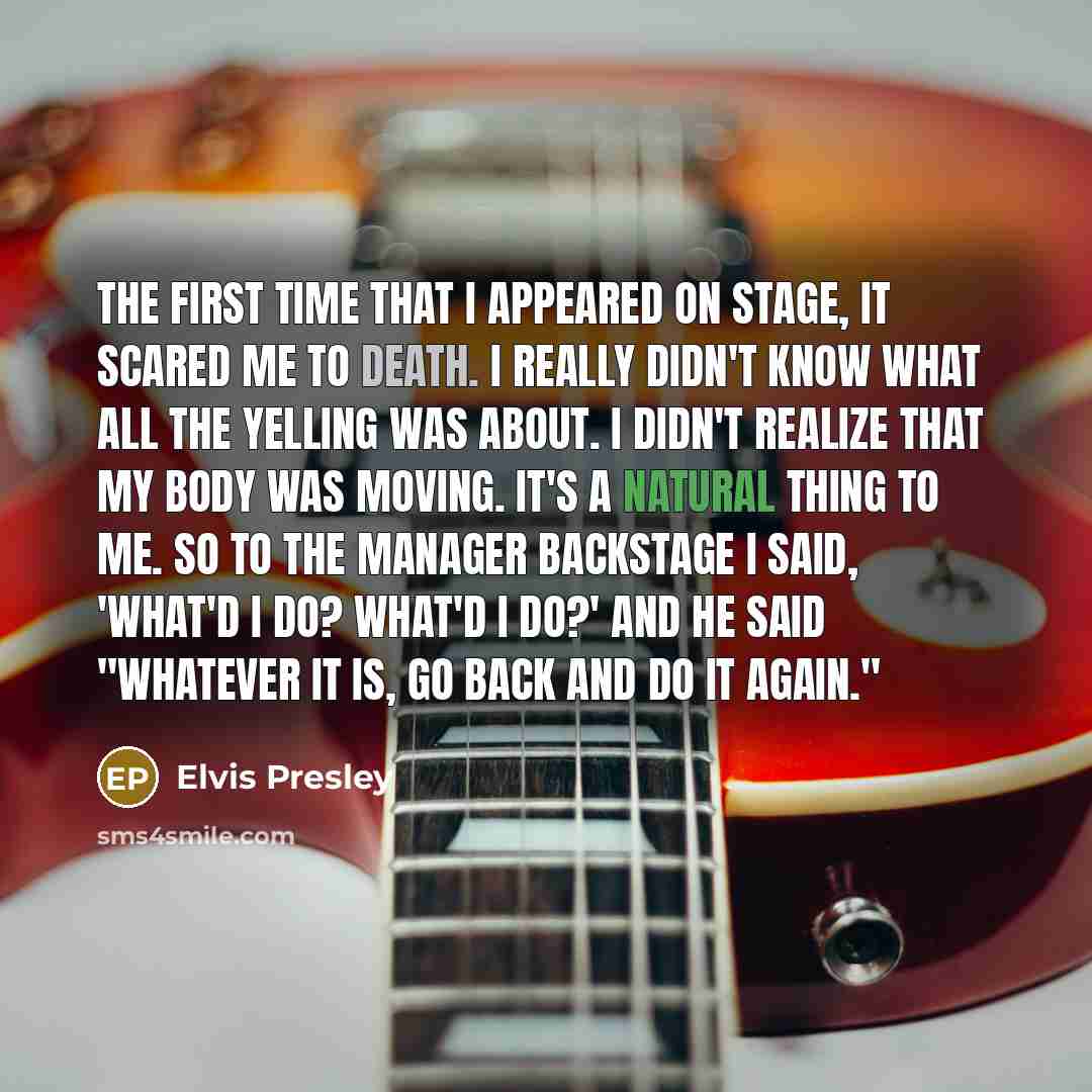 “The first time that I appeared on stage, it scared me to death. I really didn't know what all the yelling was about. I didn't realize that my body was moving. It's a natural thing to me. So to the manager backstage I said, 'What'd I do? What'd I do?' And he said "Whatever it is, go back and do it…” quote by Elvis Presley