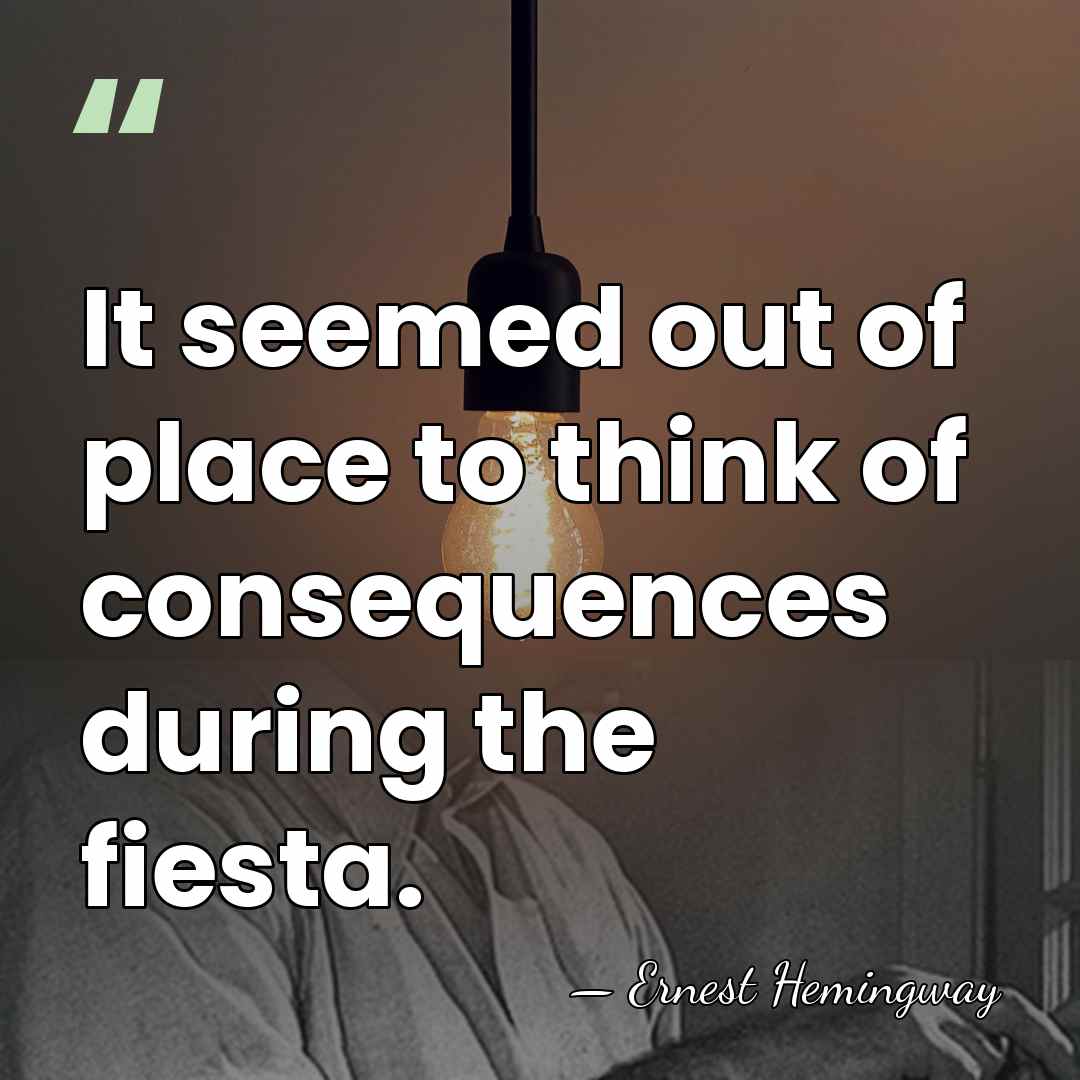It seemed out of place to think of consequences during the fiesta. - Ernest Hemingway
