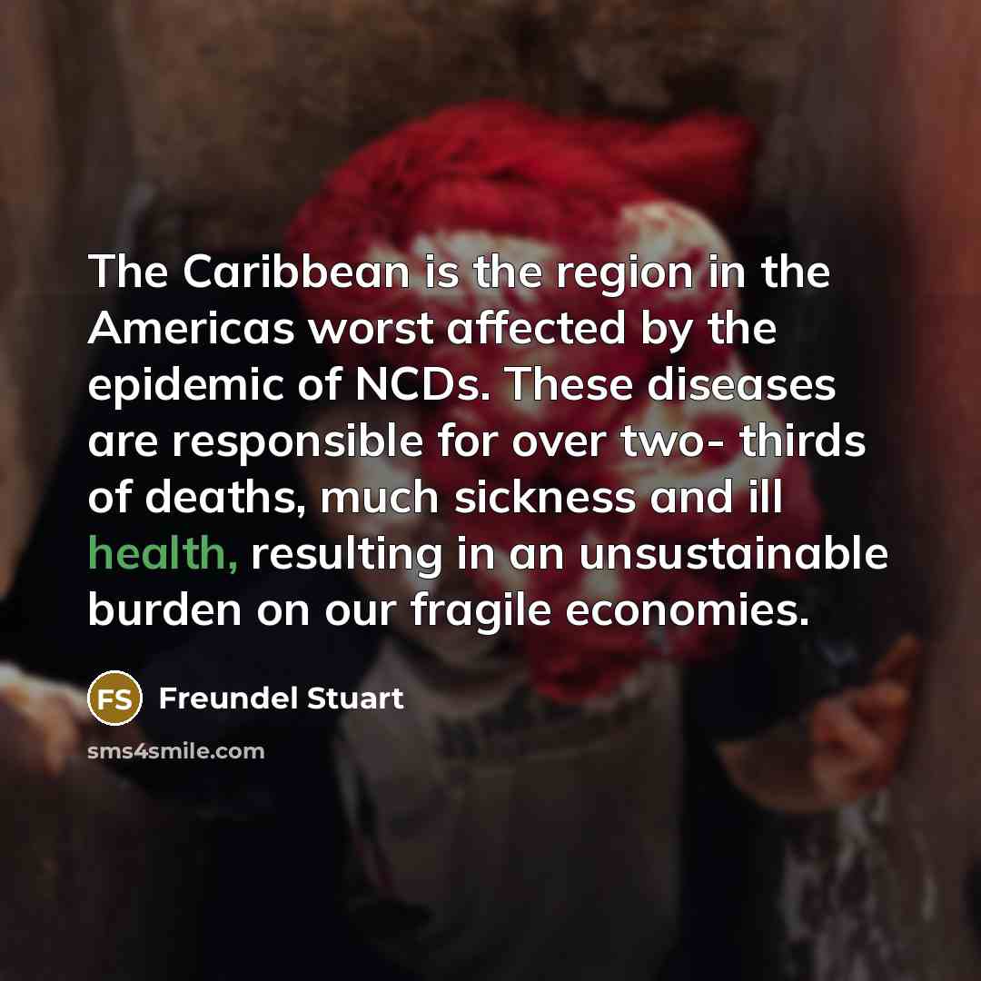 “The Caribbean is the region in the Americas worst affected by the epidemic of NCDs. These diseases are responsible for over two- thirds of deaths, much sickness and ill health, resulting in an unsustainable burden on our fragile economies.” quote by Freundel Stuart