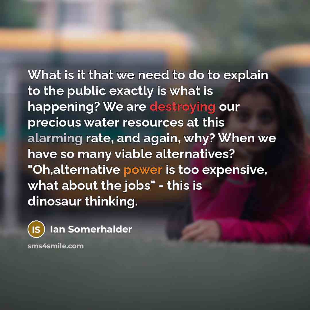 “What is it that we need to do to explain to the public exactly is what is happening? We are destroying our precious water resources at this alarming rate, and again, why? When we have so many viable alternatives? "Oh,alternative power is too expensive, what about the jobs" - this is dinosaur…” quote by Ian Somerhalder