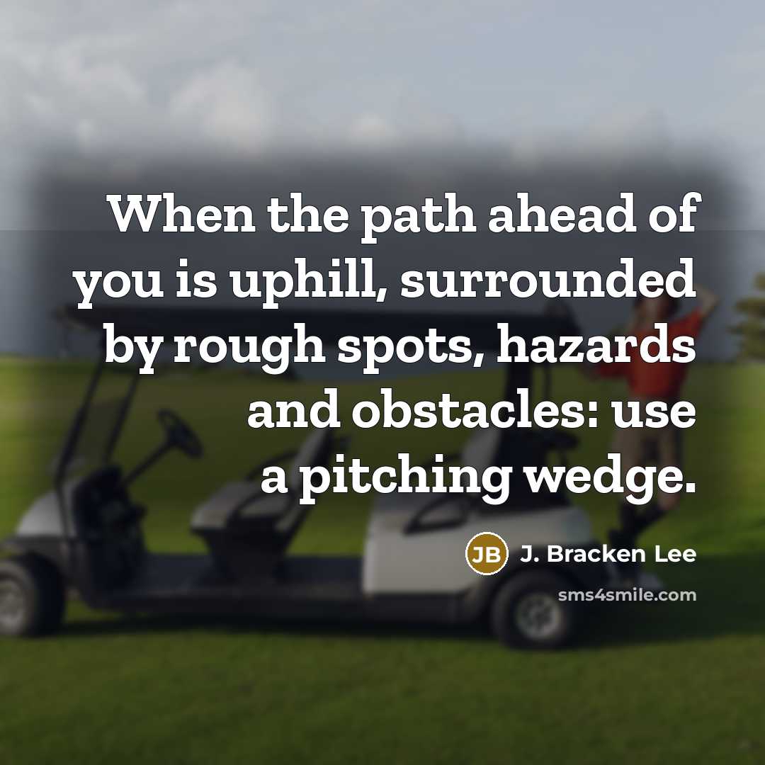 “When the path ahead of you is uphill, surrounded by rough spots, hazards and obstacles: use a pitching wedge.” quote by J. Bracken Lee