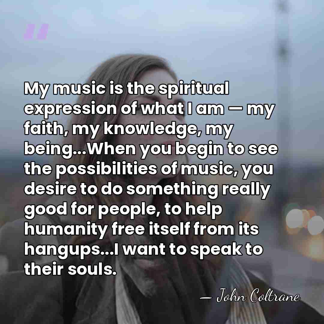 My music is the spiritual expression of what I am — my&hellip; - John Coltrane