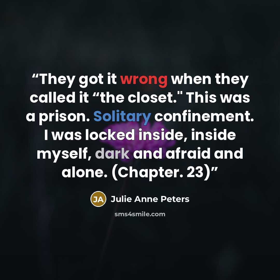 “They got it wrong when they called it “the closet." This was a prison. Solitary confinement. I was locked inside, inside myself, dark and afraid and alone. (Chapter. 23)” quote by Julie Anne Peters
