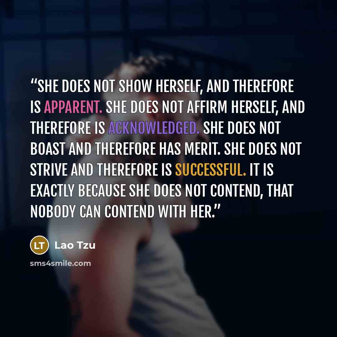 “She does not show herself, and therefore is apparent. She does not affirm herself, and therefore is acknowledged. She does not boast and therefore has merit. She does not strive and therefore is successful. It is exactly because she does not contend, that nobody can contend with her.” quote by Lao Tzu