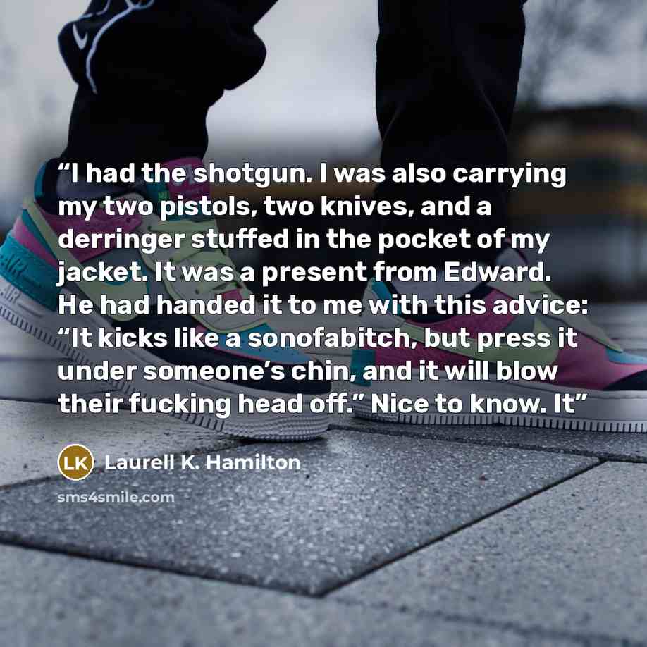 “I had the shotgun. I was also carrying my two pistols, two knives, and a derringer stuffed in the pocket of my jacket. It was a present from Edward. He had handed it to me with this advice: “It kicks like a sonofabitch, but press it under someone’s chin, and it will blow their fucking head off.”…” quote by Laurell K. Hamilton