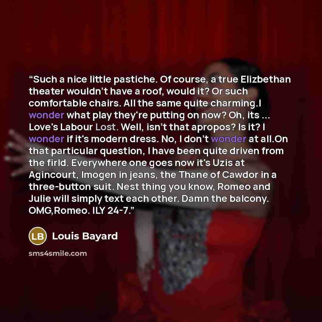 “Such a nice little pastiche. Of course, a true Elizbethan theater wouldn't have a roof, would it? Or such comfortable chairs. All the same quite charming.I wonder what play they're putting on now? Oh, its ... Love's Labour Lost. Well, isn't that apropos? Is it? I wonder if it's modern dress. No, I…” quote by Louis Bayard