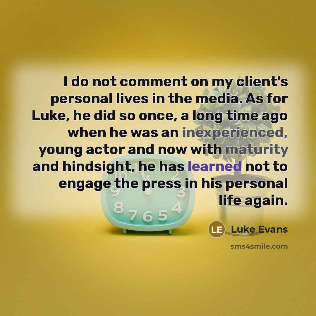 “I do not comment on my client's personal lives in the media. As for Luke, he did so once, a long time ago when he was an inexperienced, young actor and now with maturity and hindsight, he has learned not to engage the press in his personal life again.” quote by Luke Evans