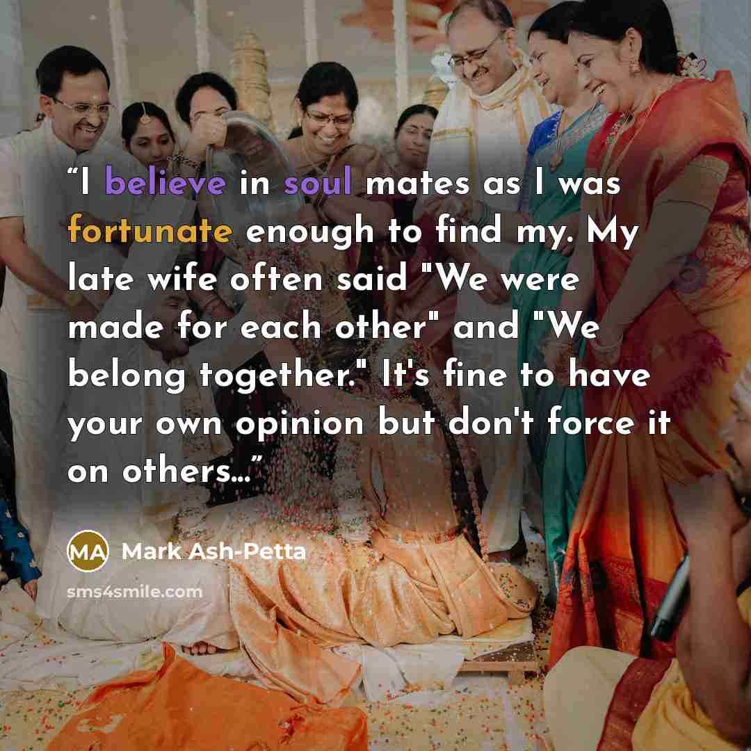 “I believe in soul mates as I was fortunate enough to find my. My late wife often said "We were made for each other" and "We belong together." It's fine to have your own opinion but don't force it on others...” quote by Mark Ash-Petta