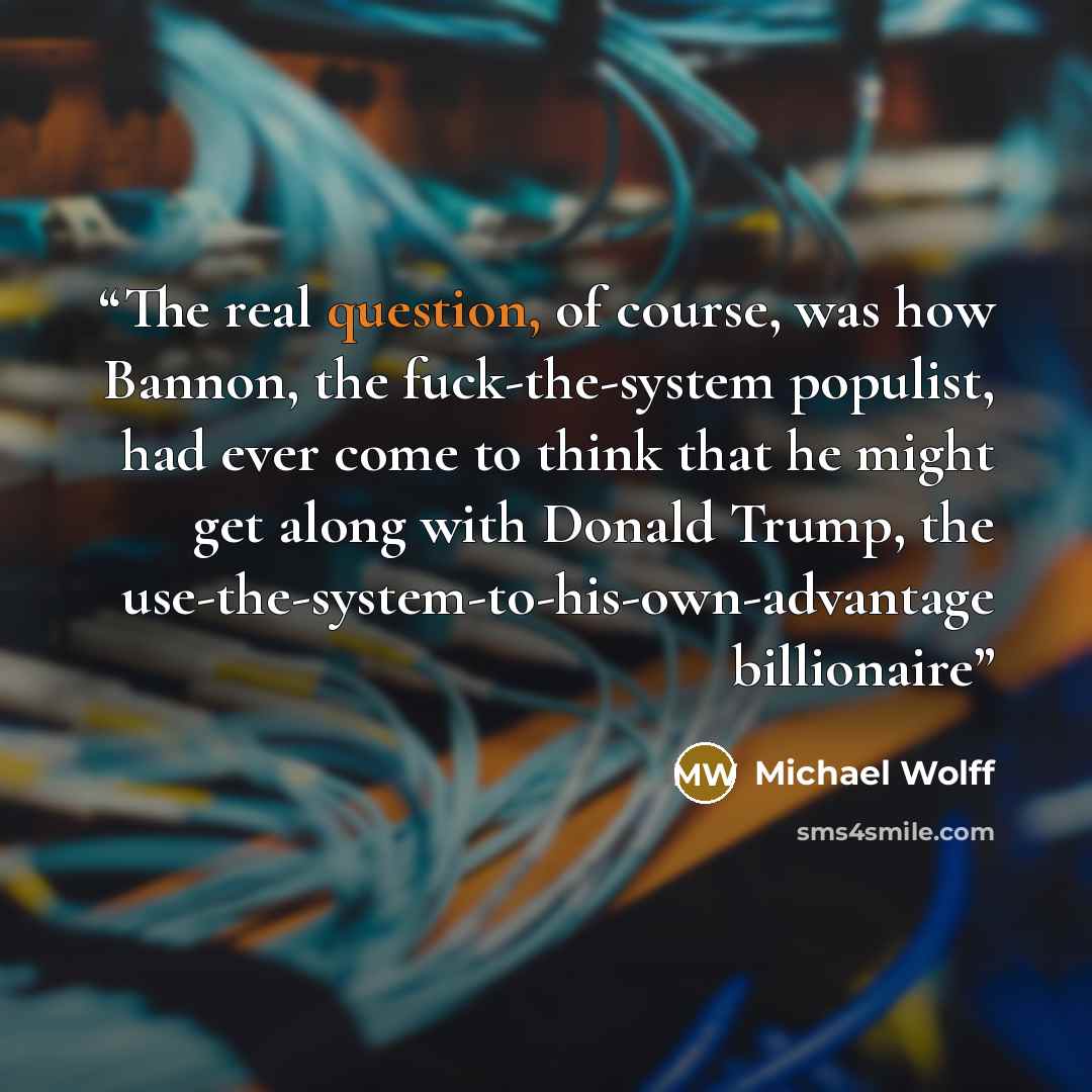 “The real question, of course, was how Bannon, the fuck-the-system populist, had ever come to think that he might get along with Donald Trump, the use-the-system-to-his-own-advantage billionaire” quote by Michael Wolff