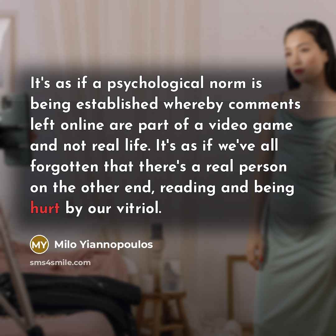 “It's as if a psychological norm is being established whereby comments left online are part of a video game and not real life. It's as if we've all forgotten that there's a real person on the other end, reading and being hurt by our vitriol.” quote by Milo Yiannopoulos