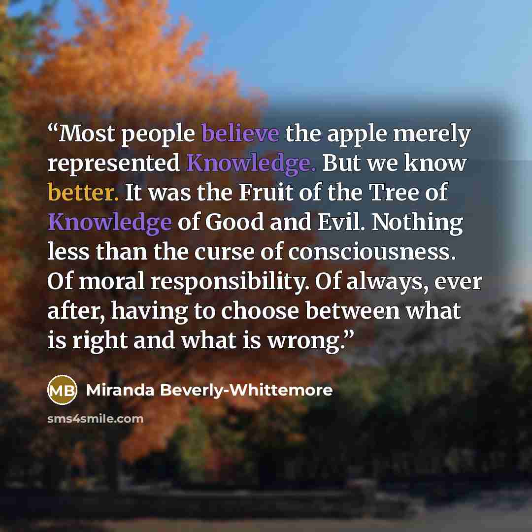 “Most people believe the apple merely represented Knowledge. But we know better. It was the Fruit of the Tree of Knowledge of Good and Evil. Nothing less than the curse of consciousness. Of moral responsibility. Of always, ever after, having to choose between what is right and what is wrong.” quote by Miranda Beverly-Whittemore