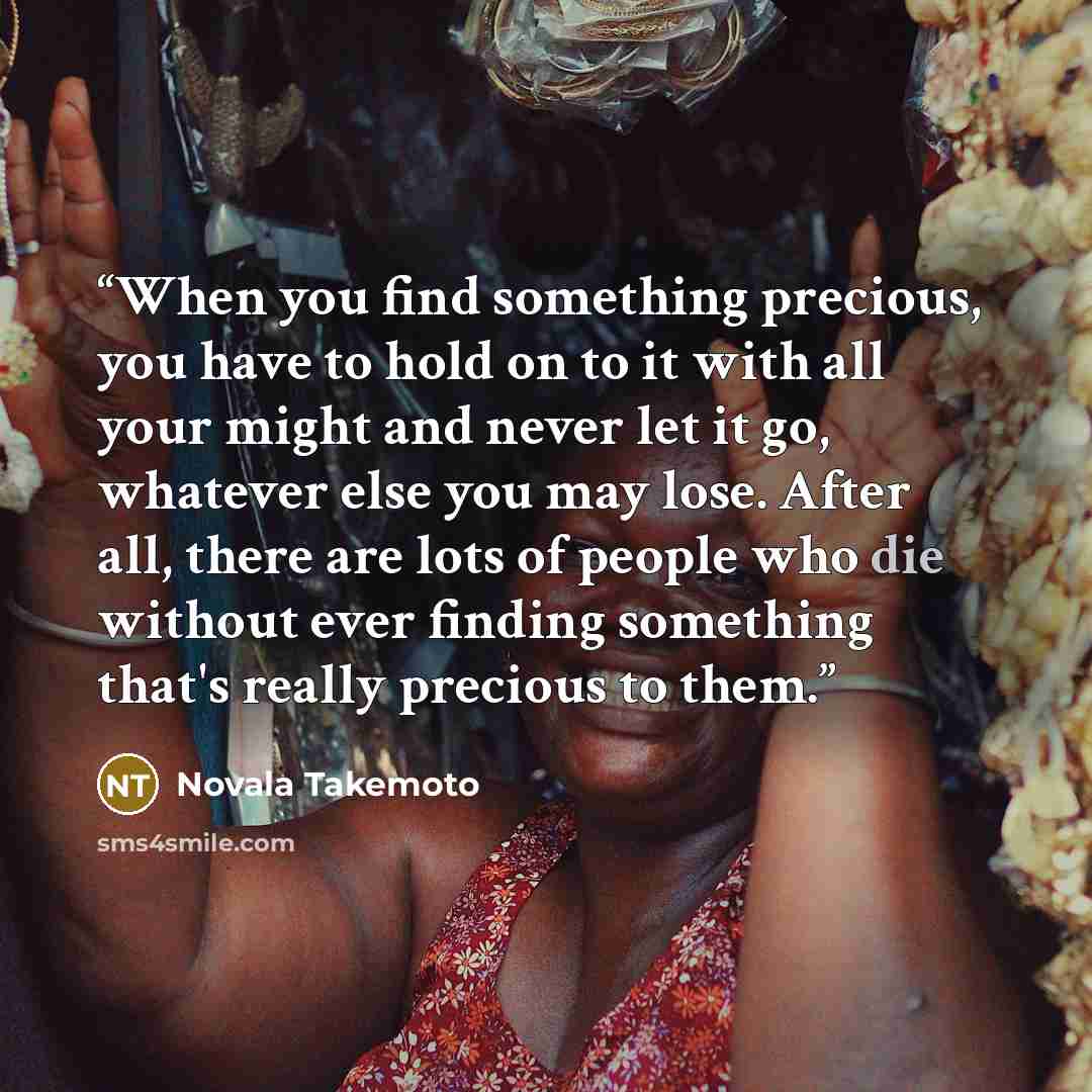 “When you find something precious, you have to hold on to it with all your might and never let it go, whatever else you may lose. After all, there are lots of people who die without ever finding something that's really precious to them.” quote by Novala Takemoto