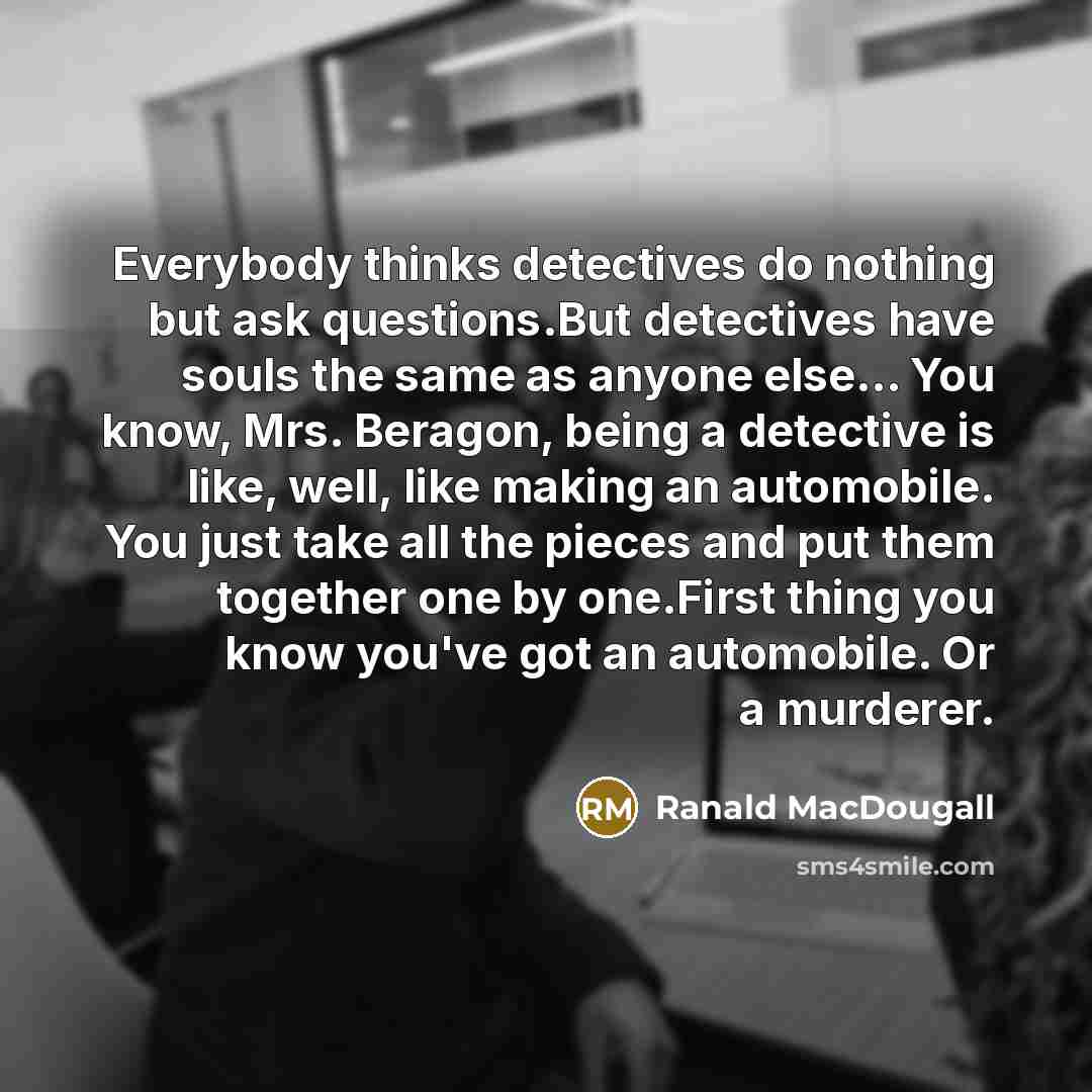 “Everybody thinks detectives do nothing but ask questions.But detectives have souls the same as anyone else… You know, Mrs. Beragon, being a detective is like, well, like making an automobile. You just take all the pieces and put them together one by one.First thing you know you've got an…” quote by Ranald MacDougall