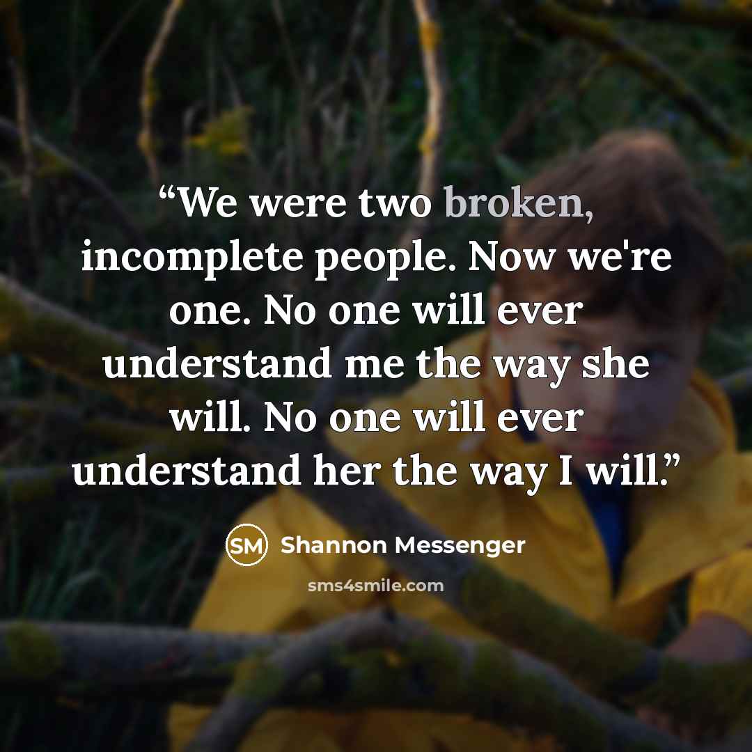 “We were two broken, incomplete people. Now we're one. No one will ever understand me the way she will. No one will ever understand her the way I will.” quote by Shannon Messenger