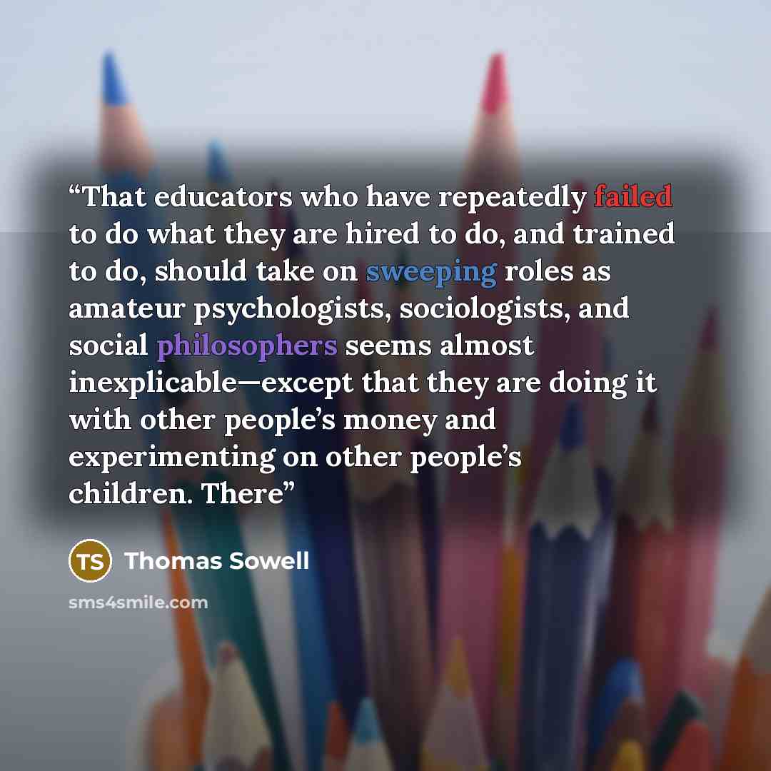 “That educators who have repeatedly failed to do what they are hired to do, and trained to do, should take on sweeping roles as amateur psychologists, sociologists, and social philosophers seems almost inexplicable—except that they are doing it with other people’s money and experimenting on other…” quote by Thomas Sowell