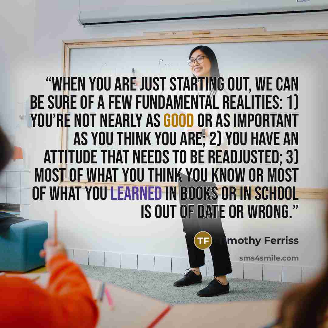 “When you are just starting out, we can be sure of a few fundamental realities: 1) You’re not nearly as good or as important as you think you are; 2) you have an attitude that needs to be readjusted; 3) most of what you think you know or most of what you learned in books or in school is out of date…” quote by Timothy Ferriss