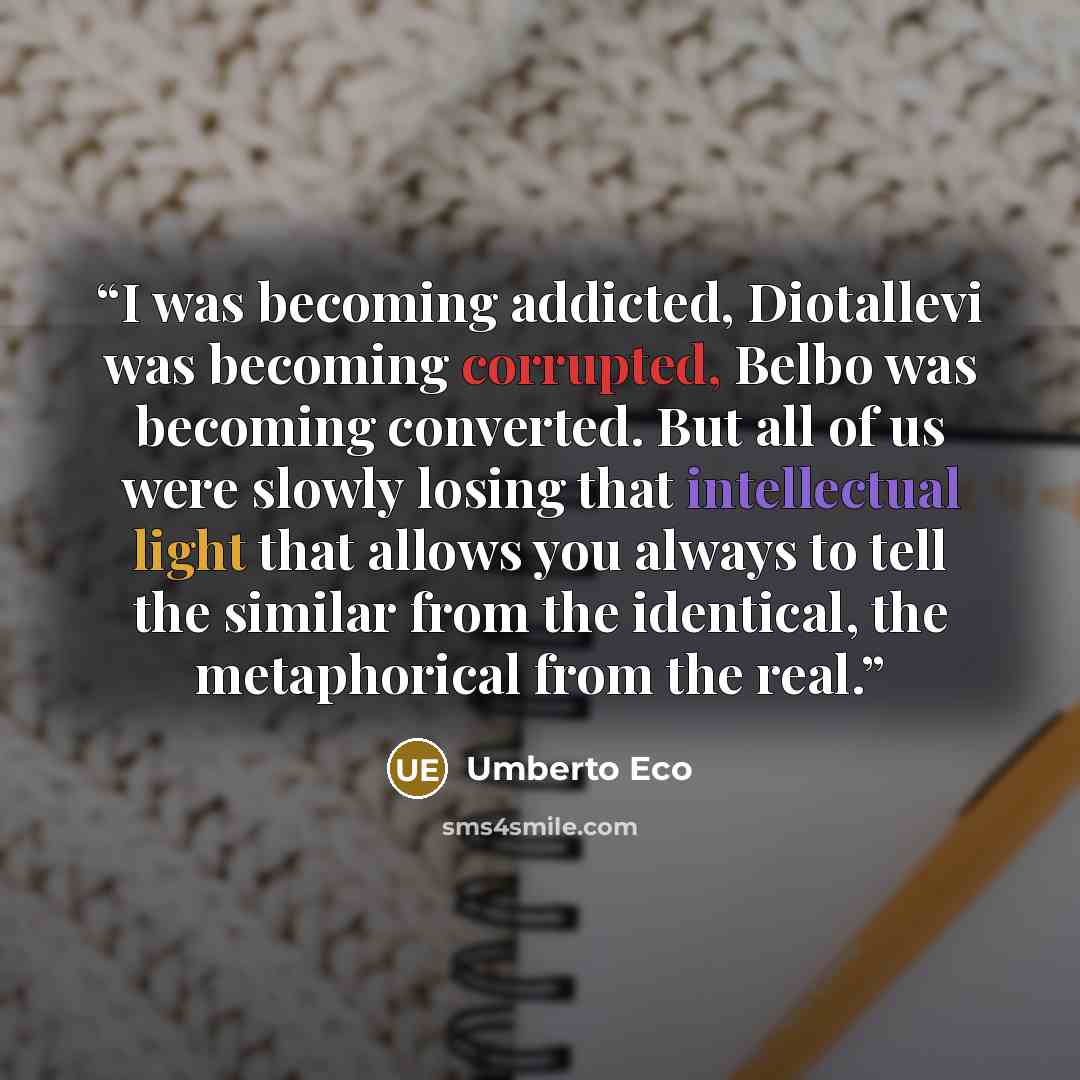 “I was becoming addicted, Diotallevi was becoming corrupted, Belbo was becoming converted. But all of us were slowly losing that intellectual light that allows you always to tell the similar from the identical, the metaphorical from the real.” quote by Umberto Eco