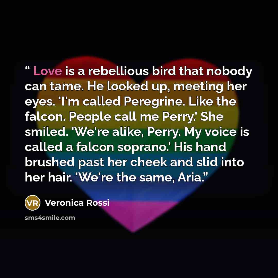“Love is a rebellious bird that nobody can tame. He looked up, meeting her eyes. 'I'm called Peregrine. Like the falcon. People call me Perry.' She smiled. 'We're alike, Perry. My voice is called a falcon soprano.' His hand brushed past her cheek and slid into her hair. 'We're the same, Aria.” quote by Veronica Rossi