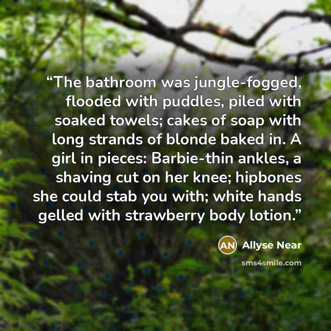 “The bathroom was jungle-fogged, flooded with puddles, piled with soaked towels; cakes of soap with long strands of blonde baked in. A girl in pieces: Barbie-thin ankles, a shaving cut on her knee; hipbones she could stab you with; white hands gelled with strawberry body lotion.” quote by Allyse Near