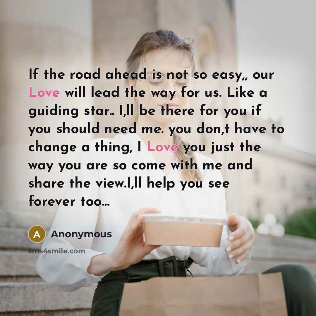 “If the road ahead is not so easy,, our Love will lead the way for us. Like a guiding star.. I,ll be there for you if you should need me. you don,t have to change a thing, I Love you just the way you are so come with me and share the view.I,ll help you see forever too…” quote by Anonymous