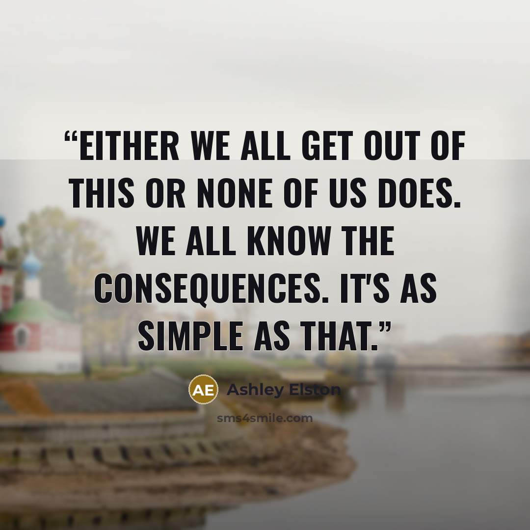 “Either we all get out of this or none of us does. We all know the consequences. It's as simple as that.” quote by Ashley Elston