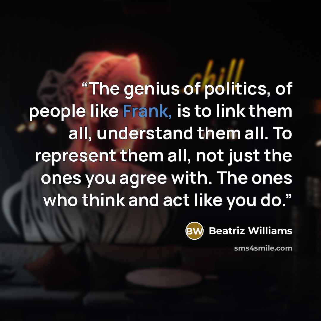 “The genius of politics, of people like Frank, is to link them all, understand them all. To represent them all, not just the ones you agree with. The ones who think and act like you do.” quote by Beatriz Williams