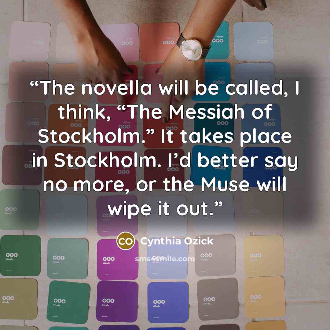 “The novella will be called, I think, “The Messiah of Stockholm.” It takes place in Stockholm. I’d better say no more, or the Muse will wipe it out.” quote by Cynthia Ozick