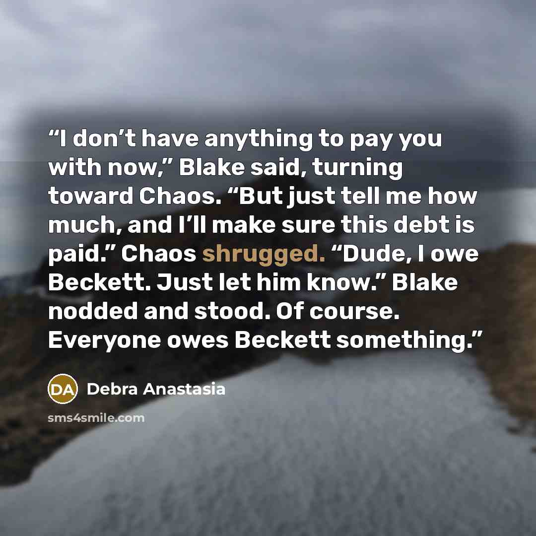 “I don’t have anything to pay you with now,” Blake said, turning toward Chaos. “But just tell me how much, and I’ll make sure this debt is paid.” Chaos shrugged. “Dude, I owe Beckett. Just let him know.” Blake nodded and stood. Of course. Everyone owes Beckett something.” quote by Debra Anastasia