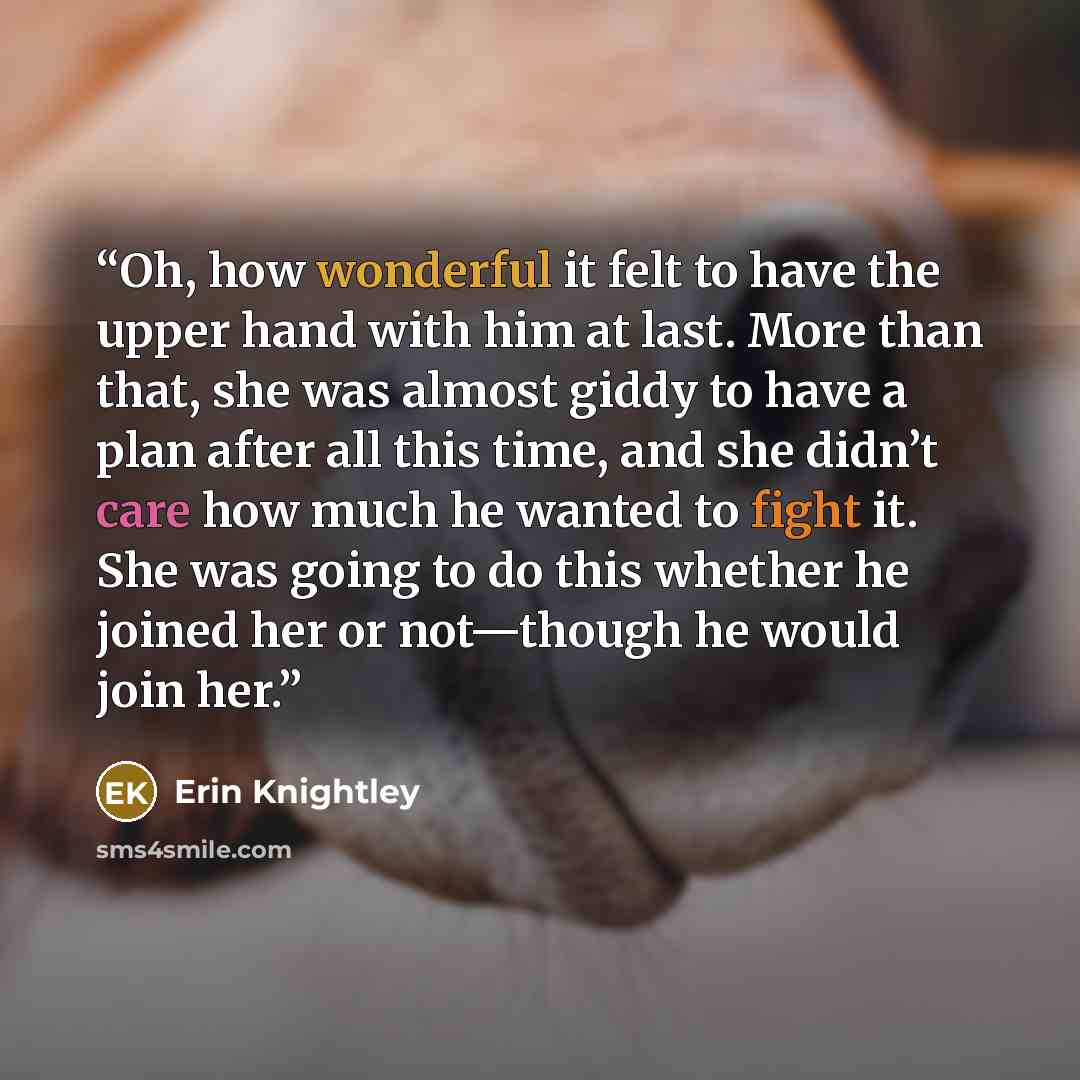 “Oh, how wonderful it felt to have the upper hand with him at last. More than that, she was almost giddy to have a plan after all this time, and she didn’t care how much he wanted to fight it. She was going to do this whether he joined her or not—though he would join her.” quote by Erin Knightley