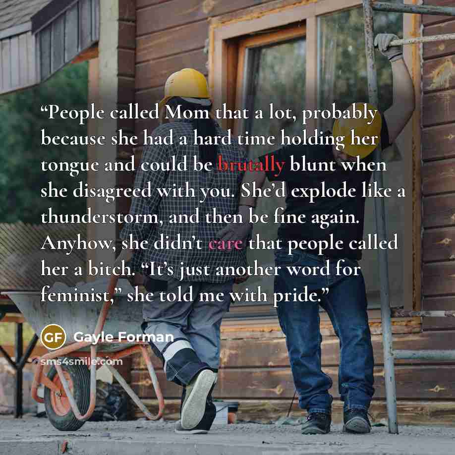 “People called Mom that a lot, probably because she had a hard time holding her tongue and could be brutally blunt when she disagreed with you. She’d explode like a thunderstorm, and then be fine again. Anyhow, she didn’t care that people called her a bitch. “It’s just another word for feminist,”…” quote by Gayle Forman
