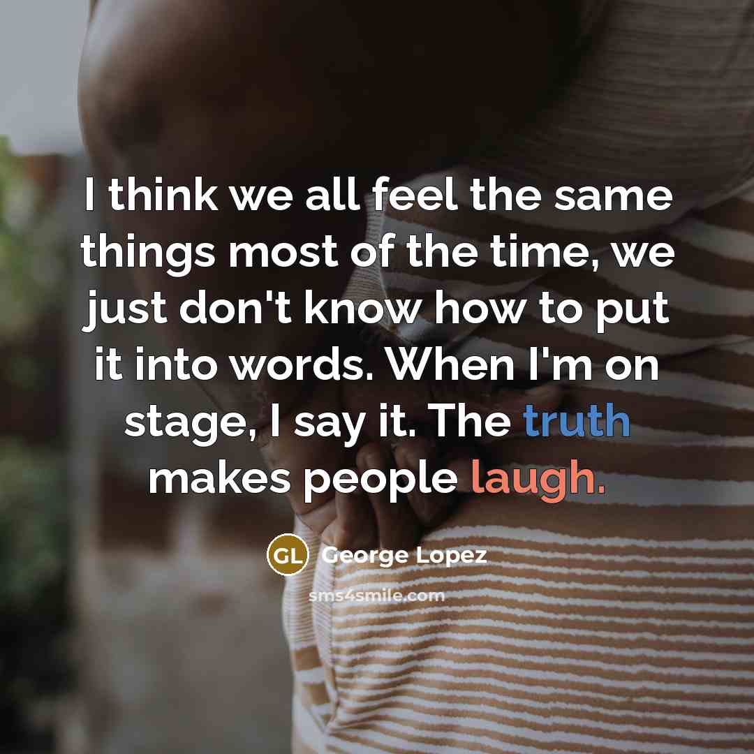 “I think we all feel the same things most of the time, we just don't know how to put it into words. When I'm on stage, I say it. The truth makes people laugh.” quote by George Lopez
