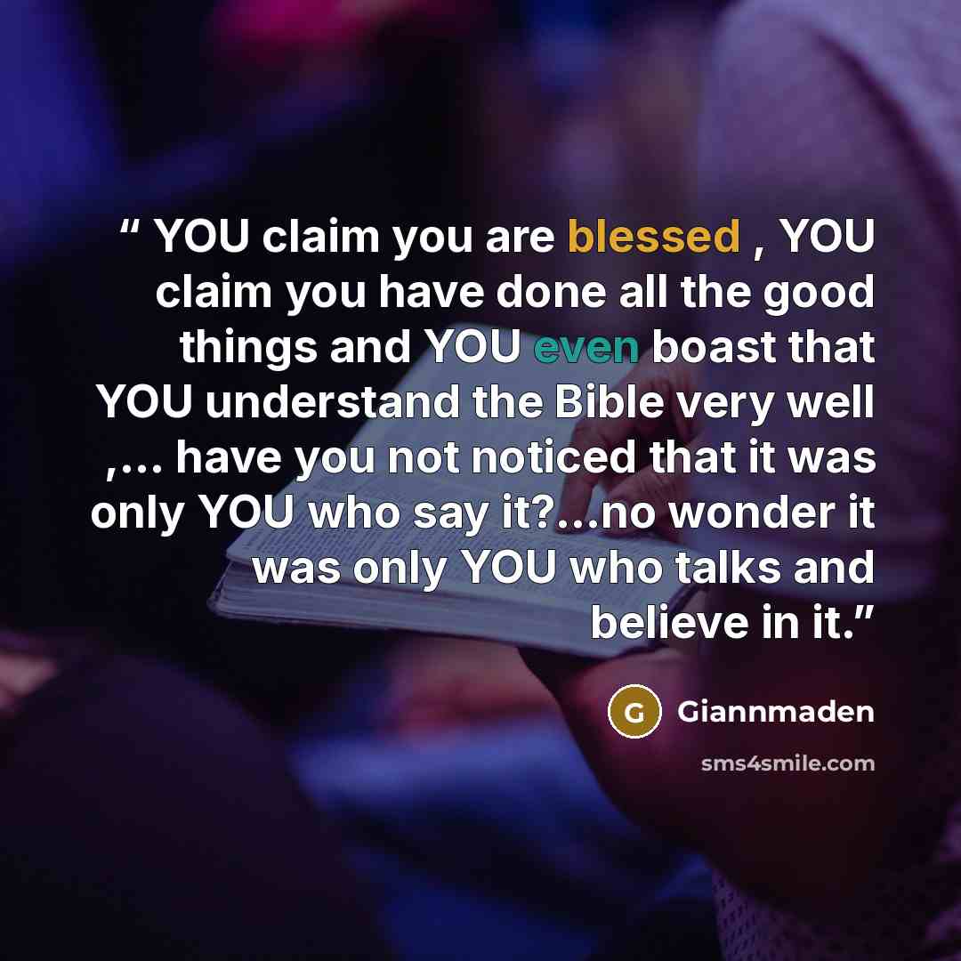 “YOU claim you are blessed , YOU claim you have done all the good things and YOU even boast that YOU understand the Bible very well ,... have you not noticed that it was only YOU who say it?…no wonder it was only YOU who talks and believe in it.” quote by Giannmaden