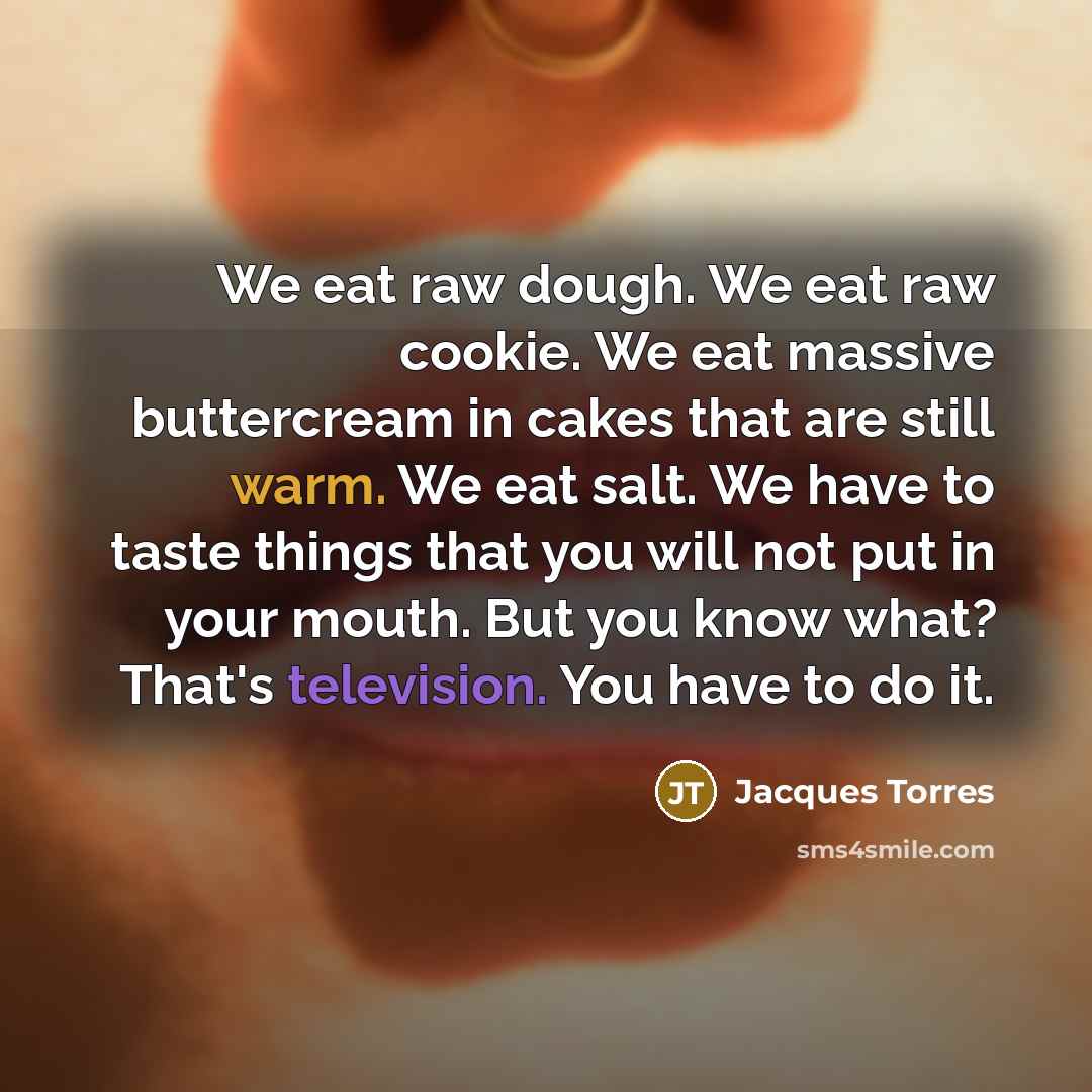 “We eat raw dough. We eat raw cookie. We eat massive buttercream in cakes that are still warm. We eat salt. We have to taste things that you will not put in your mouth. But you know what? That's television. You have to do it.” quote by Jacques Torres