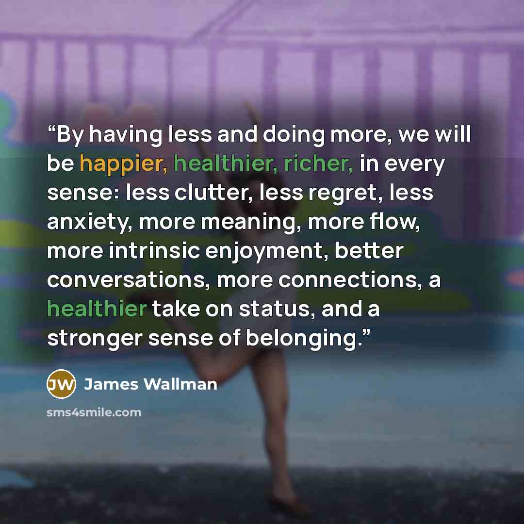 “By having less and doing more, we will be happier, healthier, richer, in every sense: less clutter, less regret, less anxiety, more meaning, more flow, more intrinsic enjoyment, better conversations, more connections, a healthier take on status, and a stronger sense of belonging.” quote by James Wallman