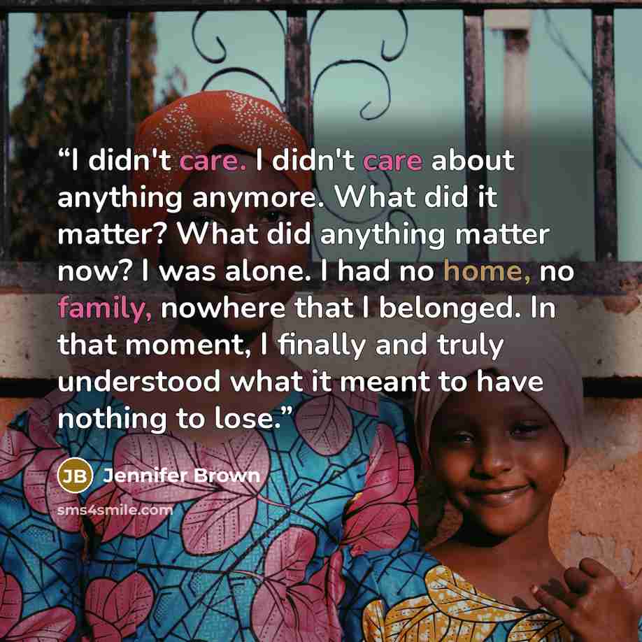 “I didn't care. I didn't care about anything anymore. What did it matter? What did anything matter now? I was alone. I had no home, no family, nowhere that I belonged. In that moment, I finally and truly understood what it meant to have nothing to lose.” quote by Jennifer Brown