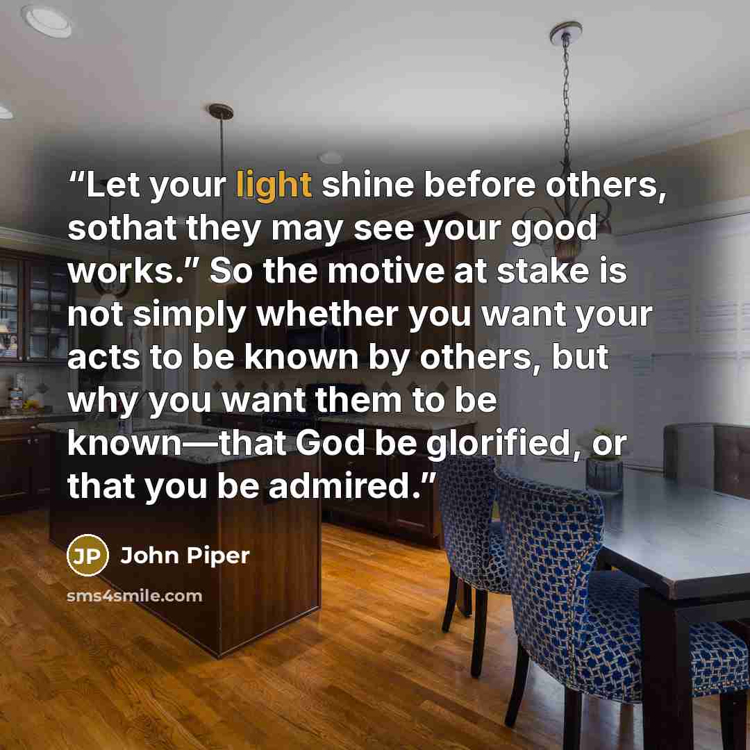 “Let your light shine before others, sothat they may see your good works.” So the motive at stake is not simply whether you want your acts to be known by others, but why you want them to be known—that God be glorified, or that you be admired.” quote by John Piper