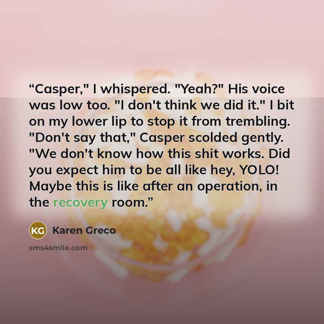 “Casper," I whispered. "Yeah?" His voice was low too. "I don't think we did it." I bit on my lower lip to stop it from trembling. "Don't say that," Casper scolded gently. "We don't know how this shit works. Did you expect him to be all like hey, YOLO! Maybe this is like after an operation, in the…” quote by Karen Greco