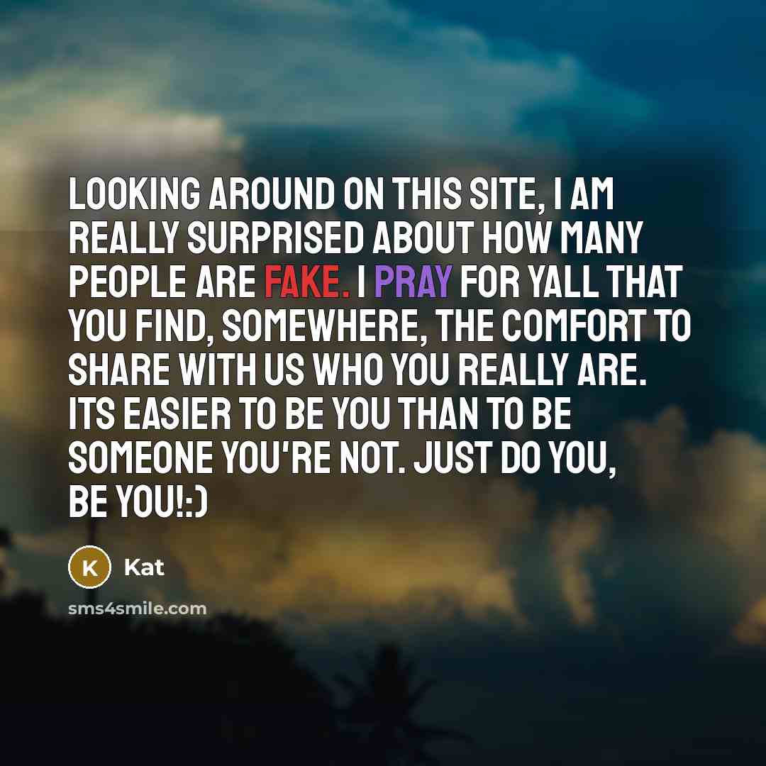“Looking around on this site, I am really surprised about how many people are fake. I pray for yall that you find, somewhere, the comfort to share with us who you really are. Its easier to be you than to be someone you're not. Just do you, be you!:)” quote by Kat