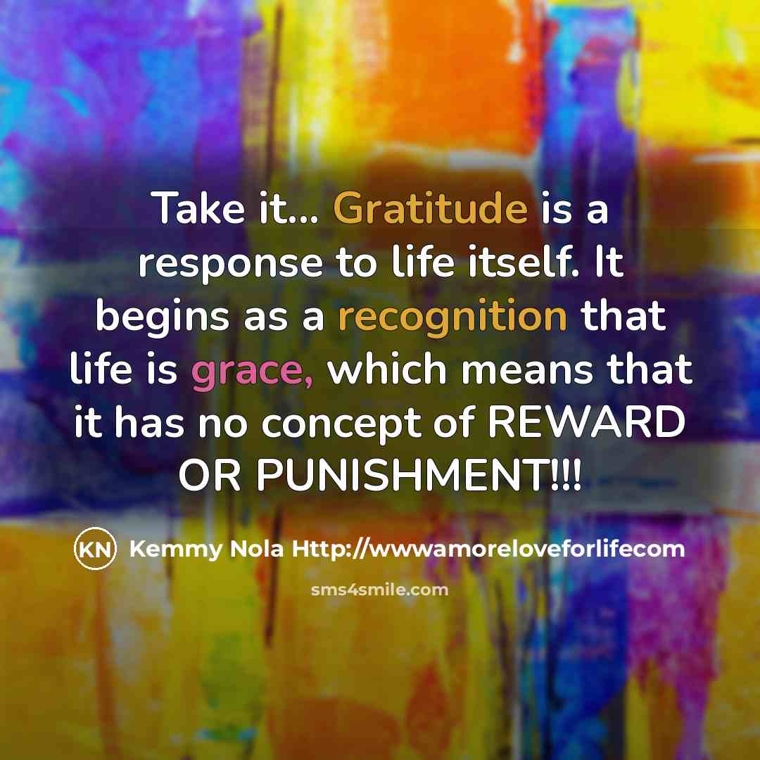 “Take it... Gratitude is a response to life itself. It begins as a recognition that life is grace, which means that it has no concept of REWARD OR PUNISHMENT!!!” quote by Kemmy Nola Http://wwwamoreloveforlifecom