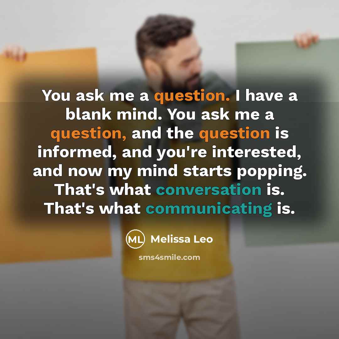 “You ask me a question. I have a blank mind. You ask me a question, and the question is informed, and you're interested, and now my mind starts popping. That's what conversation is. That's what communicating is.” quote by Melissa Leo
