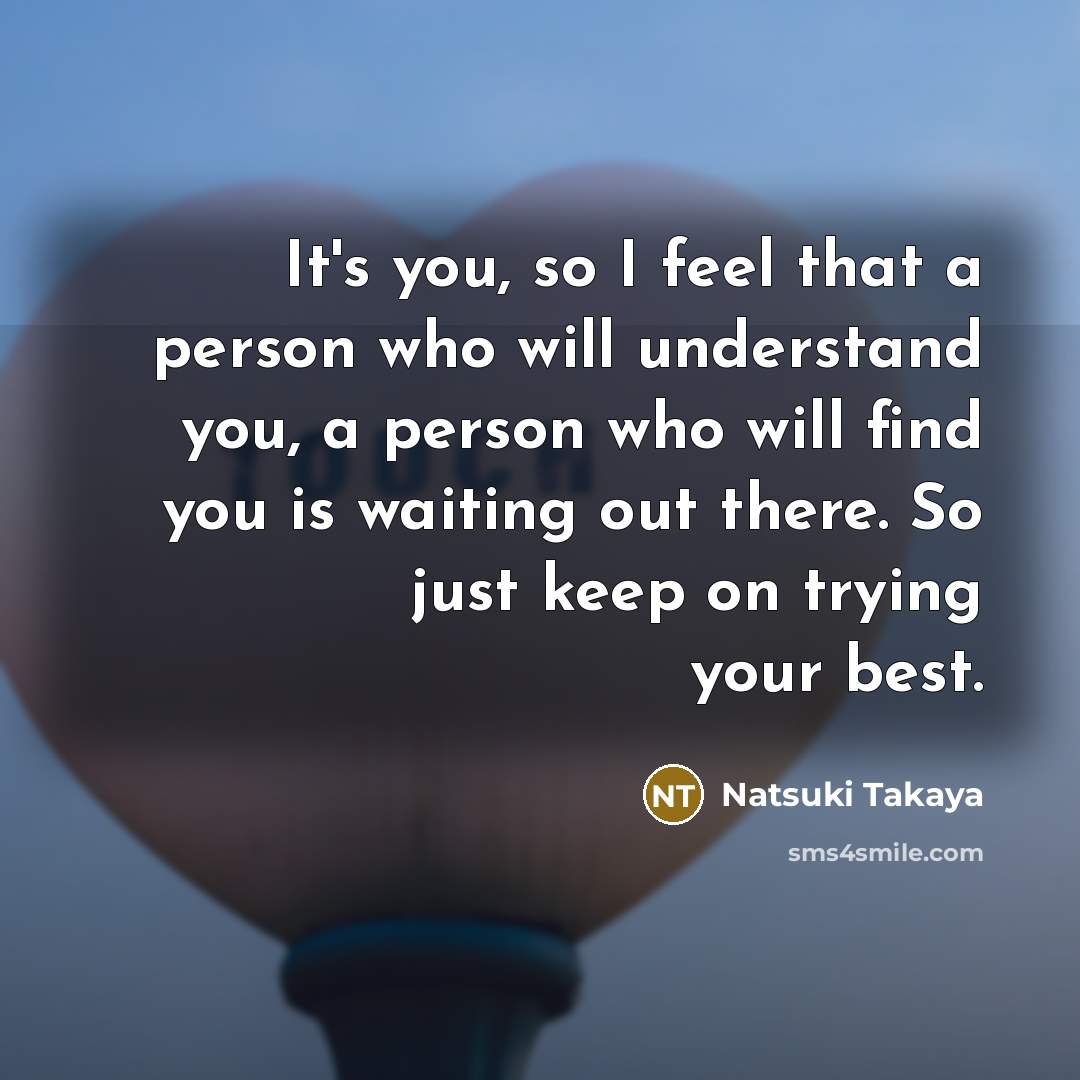 “It's you, so I feel that a person who will understand you, a person who will find you is waiting out there. So just keep on trying your best.” quote by Natsuki Takaya