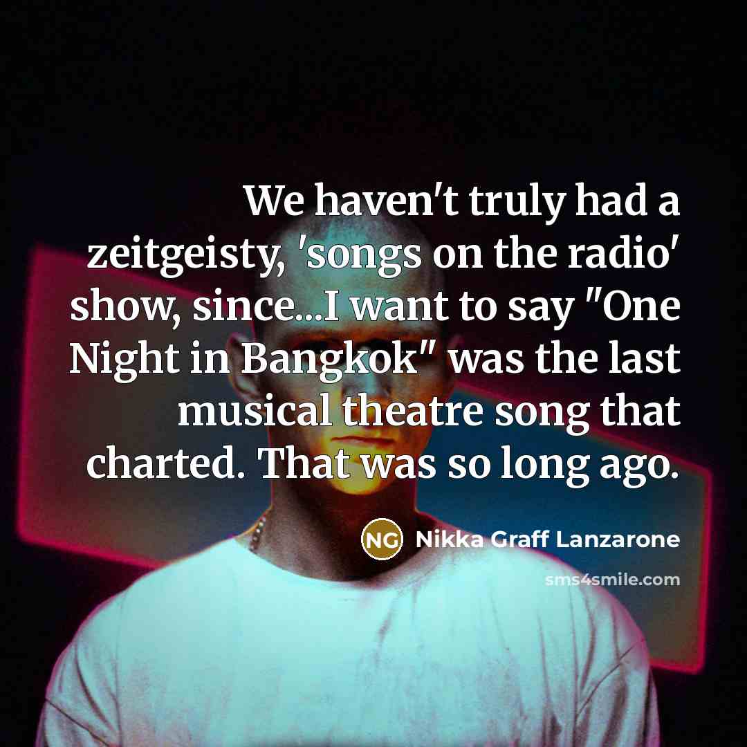 “We haven't truly had a zeitgeisty, 'songs on the radio' show, since...I want to say "One Night in Bangkok" was the last musical theatre song that charted. That was so long ago.” quote by Nikka Graff Lanzarone