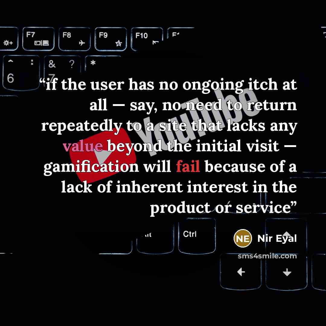 “if the user has no ongoing itch at all — say, no need to return repeatedly to a site that lacks any value beyond the initial visit — gamification will fail because of a lack of inherent interest in the product or service” quote by Nir Eyal