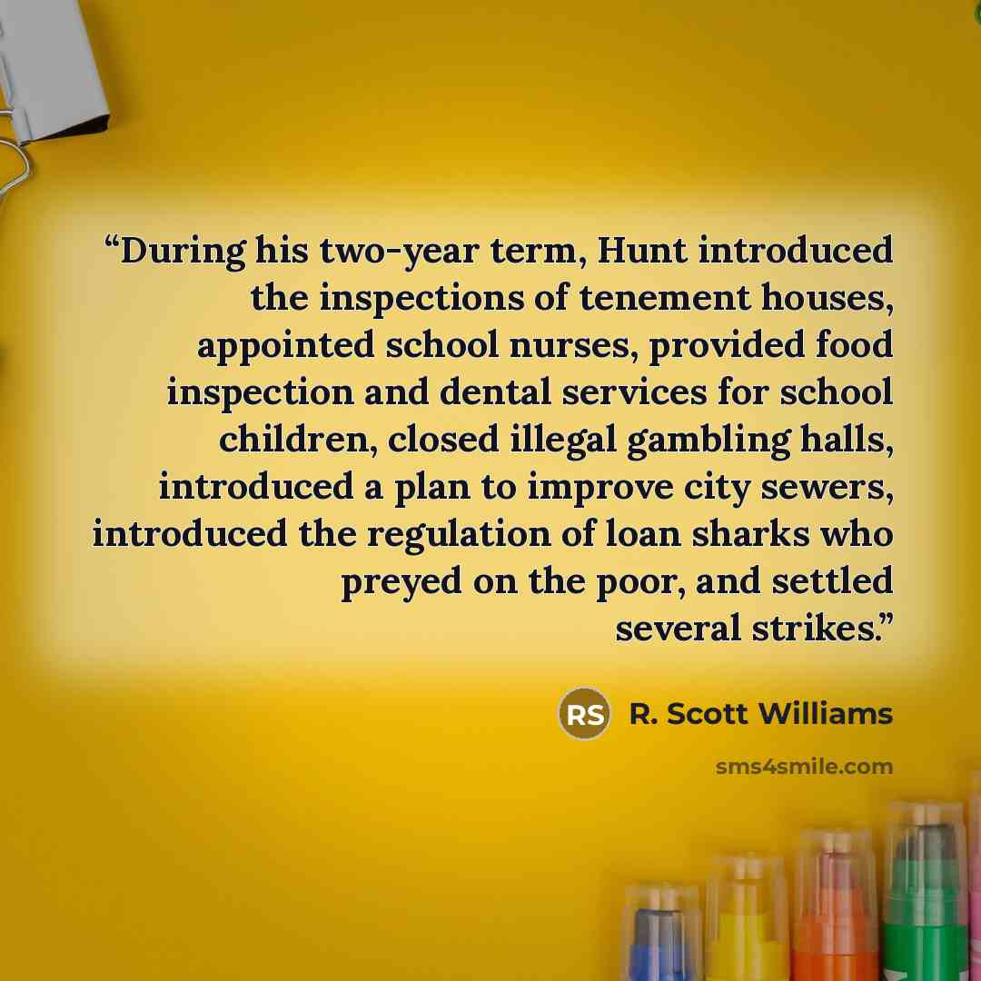 “During his two-year term, Hunt introduced the inspections of tenement houses, appointed school nurses, provided food inspection and dental services for school children, closed illegal gambling halls, introduced a plan to improve city sewers, introduced the regulation of loan sharks who preyed on…” quote by R. Scott Williams