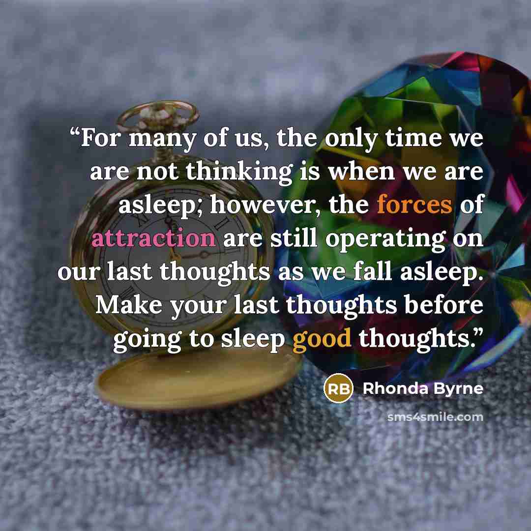 “For many of us, the only time we are not thinking is when we are asleep; however, the forces of attraction are still operating on our last thoughts as we fall asleep. Make your last thoughts before going to sleep good thoughts.” quote by Rhonda Byrne