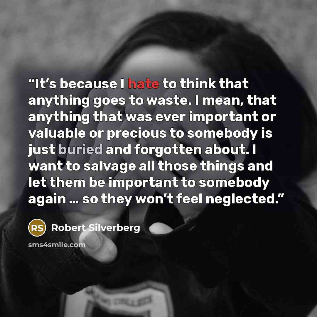 “It’s because I hate to think that anything goes to waste. I mean, that anything that was ever important or valuable or precious to somebody is just buried and forgotten about. I want to salvage all those things and let them be important to somebody again … so they won’t feel neglected.” quote by Robert Silverberg