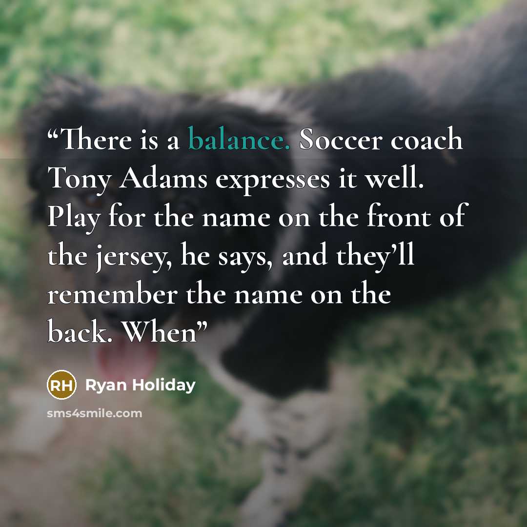 “There is a balance. Soccer coach Tony Adams expresses it well. Play for the name on the front of the jersey, he says, and they’ll remember the name on the back. When” quote by Ryan Holiday