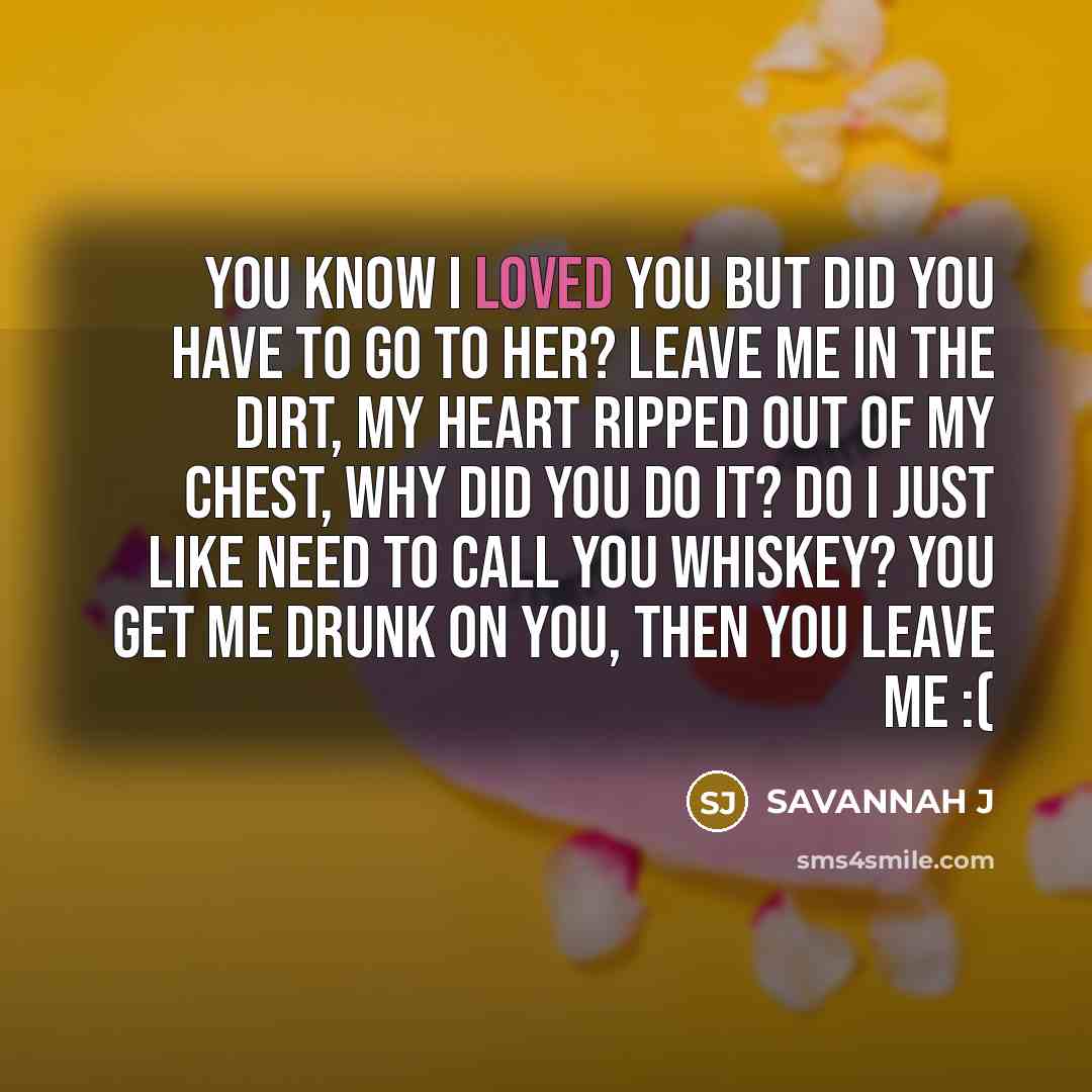 “You know I loved you but did you have to go to her? leave me in the dirt, my heart ripped out of my chest, why did you do it? Do I just like need to call you whiskey? you get me drunk on you, then you leave me :(” quote by Savannah J