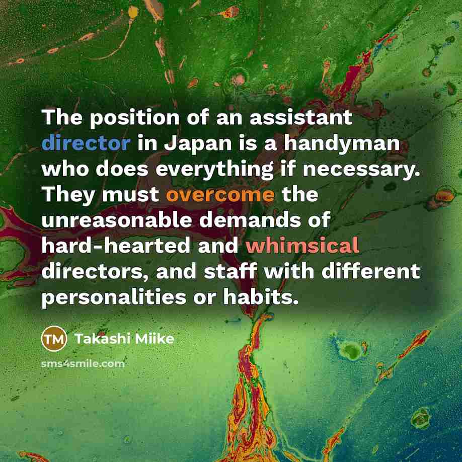 “The position of an assistant director in Japan is a handyman who does everything if necessary. They must overcome the unreasonable demands of hard-hearted and whimsical directors, and staff with different personalities or habits.” quote by Takashi Miike