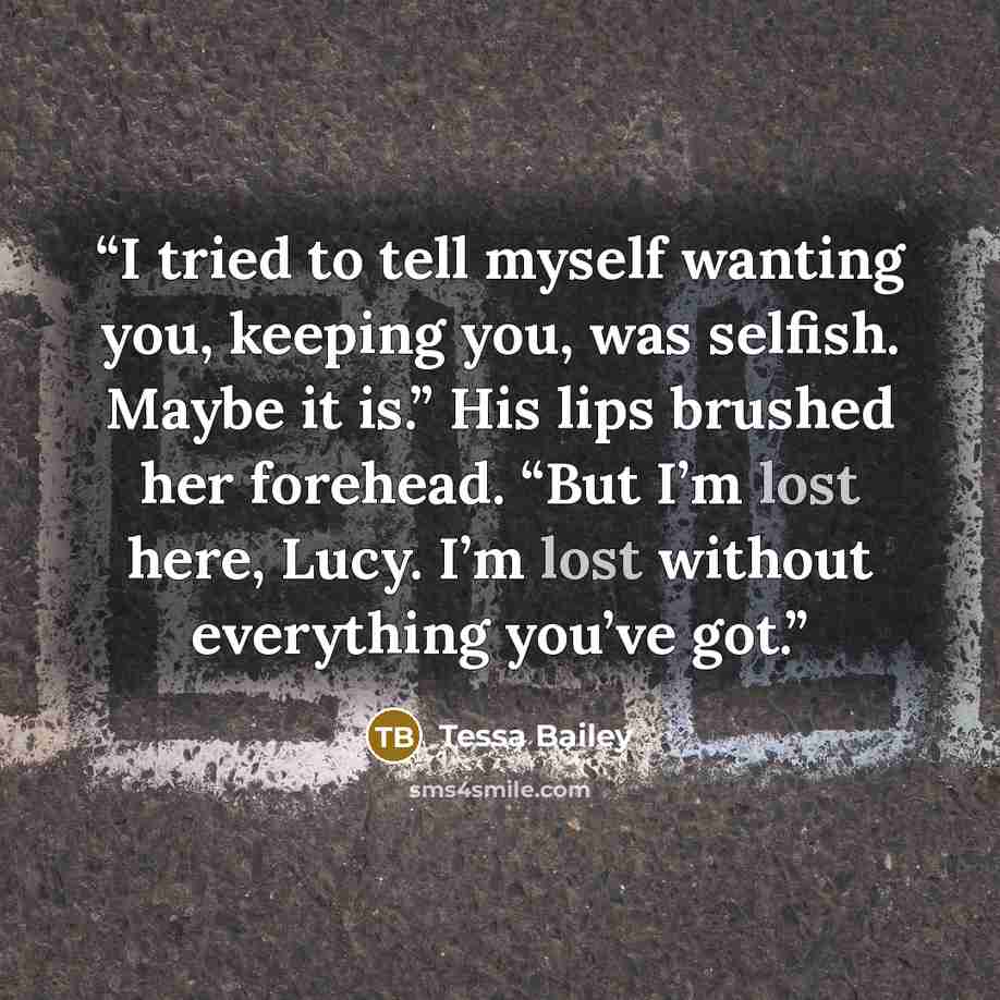 “I tried to tell myself wanting you, keeping you, was selfish. Maybe it is.” His lips brushed her forehead. “But I’m lost here, Lucy. I’m lost without everything you’ve got.” quote by Tessa Bailey